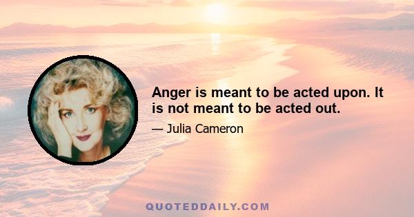 Anger is meant to be acted upon. It is not meant to be acted out.