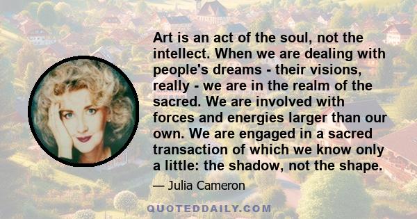 Art is an act of the soul, not the intellect. When we are dealing with people's dreams - their visions, really - we are in the realm of the sacred. We are involved with forces and energies larger than our own. We are