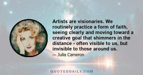 Artists are visionaries. We routinely practice a form of faith, seeing clearly and moving toward a creative goal that shimmers in the distance - often visible to us, but invisible to those around us.