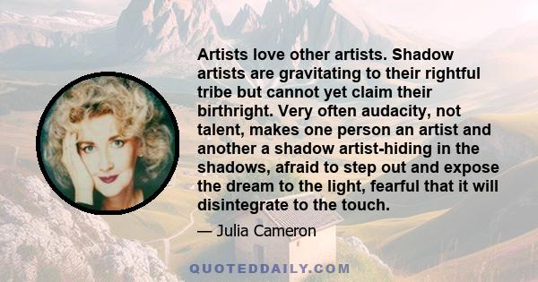 Artists love other artists. Shadow artists are gravitating to their rightful tribe but cannot yet claim their birthright. Very often audacity, not talent, makes one person an artist and another a shadow artist-hiding in 