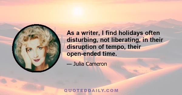 As a writer, I find holidays often disturbing, not liberating, in their disruption of tempo, their open-ended time.