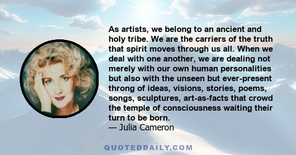 As artists, we belong to an ancient and holy tribe. We are the carriers of the truth that spirit moves through us all. When we deal with one another, we are dealing not merely with our own human personalities but also