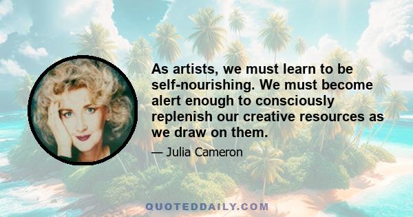 As artists, we must learn to be self-nourishing. We must become alert enough to consciously replenish our creative resources as we draw on them.