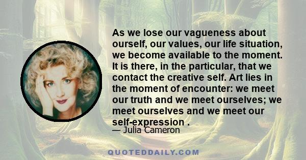 As we lose our vagueness about ourself, our values, our life situation, we become available to the moment. It is there, in the particular, that we contact the creative self. Art lies in the moment of encounter: we meet