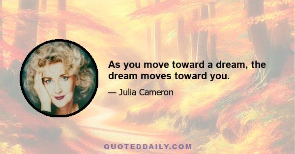 As you move toward a dream, the dream moves toward you.