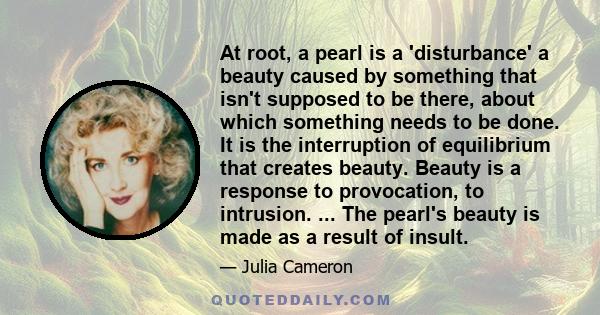 At root, a pearl is a 'disturbance' a beauty caused by something that isn't supposed to be there, about which something needs to be done. It is the interruption of equilibrium that creates beauty. Beauty is a response