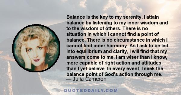 Balance is the key to my serenity. I attain balance by listening to my inner wisdom and to the wisdom of others. There is no situation in which I cannot find a point of balance. There is no circumstance in which I