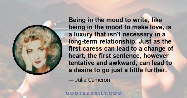 Being in the mood to write, like being in the mood to make love, is a luxury that isn't necessary in a long-term relationship. Just as the first caress can lead to a change of heart, the first sentence, however