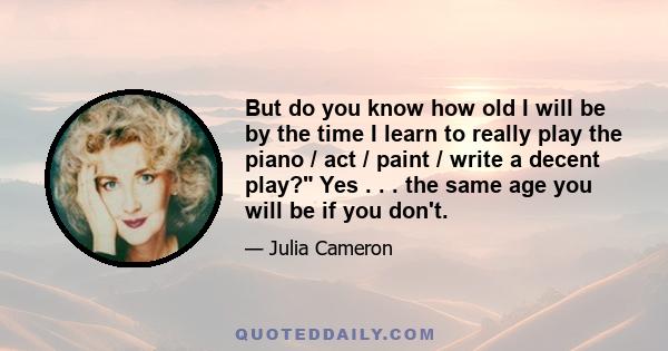 But do you know how old I will be by the time I learn to really play the piano / act / paint / write a decent play? Yes . . . the same age you will be if you don't.