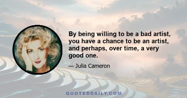 By being willing to be a bad artist, you have a chance to be an artist, and perhaps, over time, a very good one.