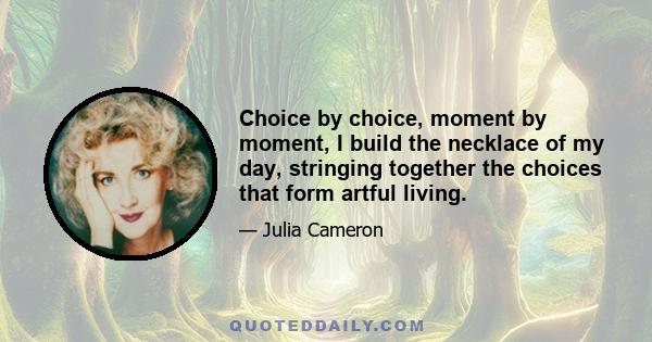 Choice by choice, moment by moment, I build the necklace of my day, stringing together the choices that form artful living.