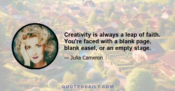 Creativity is always a leap of faith. You're faced with a blank page, blank easel, or an empty stage.