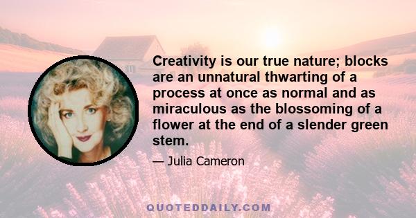 Creativity is our true nature; blocks are an unnatural thwarting of a process at once as normal and as miraculous as the blossoming of a flower at the end of a slender green stem.