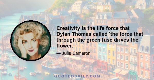 Creativity is the life force that Dylan Thomas called 'the force that through the green fuse drives the flower.