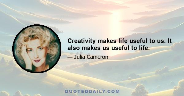 Creativity makes life useful to us. It also makes us useful to life.