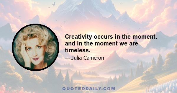 Creativity occurs in the moment, and in the moment we are timeless.