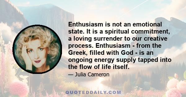 Enthusiasm is not an emotional state. It is a spiritual commitment, a loving surrender to our creative process. Enthusiasm - from the Greek, filled with God - is an ongoing energy supply tapped into the flow of life