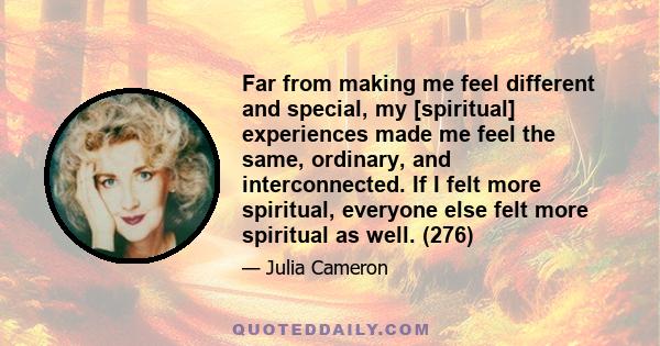 Far from making me feel different and special, my [spiritual] experiences made me feel the same, ordinary, and interconnected. If I felt more spiritual, everyone else felt more spiritual as well. (276)