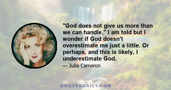 God does not give us more than we can handle, I am told but I wonder if God doesn't overestimate me just a little. Or perhaps, and this is likely, I underestimate God.