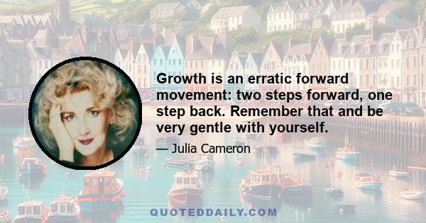 Growth is an erratic forward movement: two steps forward, one step back. Remember that and be very gentle with yourself.