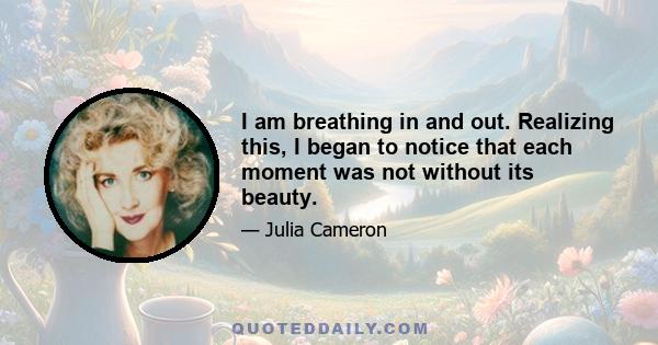 I am breathing in and out. Realizing this, I began to notice that each moment was not without its beauty.