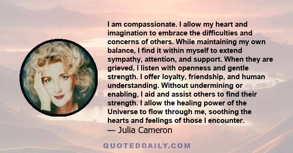 I am compassionate. I allow my heart and imagination to embrace the difficulties and concerns of others. While maintaining my own balance, I find it within myself to extend sympathy, attention, and support. When they