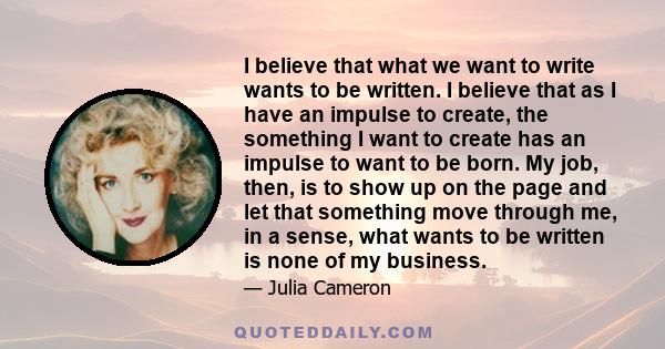 I believe that what we want to write wants to be written. I believe that as I have an impulse to create, the something I want to create has an impulse to want to be born. My job, then, is to show up on the page and let