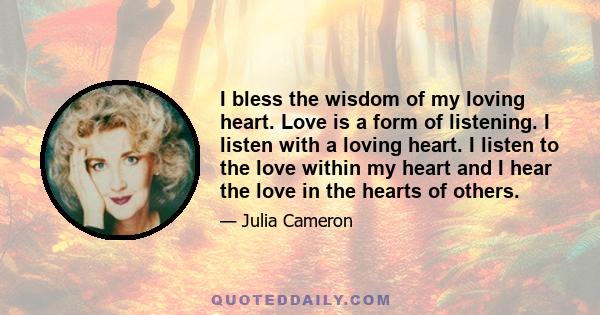 I bless the wisdom of my loving heart. Love is a form of listening. I listen with a loving heart. I listen to the love within my heart and I hear the love in the hearts of others.