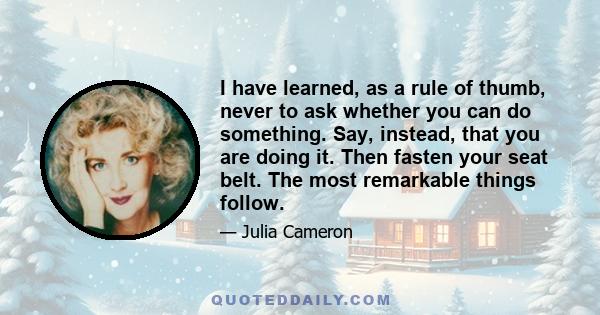 I have learned, as a rule of thumb, never to ask whether you can do something. Say, instead, that you are doing it. Then fasten your seat belt. The most remarkable things follow.