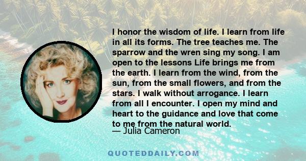 I honor the wisdom of life. I learn from life in all its forms. The tree teaches me. The sparrow and the wren sing my song. I am open to the lessons Life brings me from the earth. I learn from the wind, from the sun,