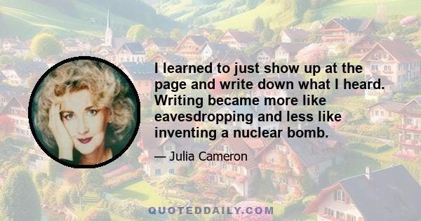 I learned to just show up at the page and write down what I heard. Writing became more like eavesdropping and less like inventing a nuclear bomb.