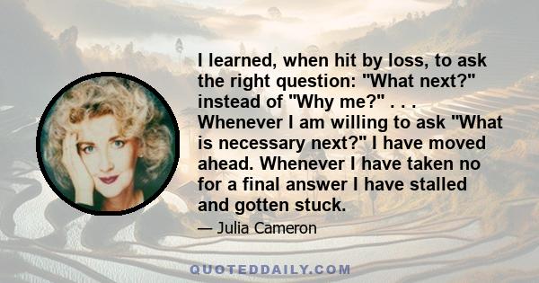 I learned, when hit by loss, to ask the right question: What next? instead of Why me? . . . Whenever I am willing to ask What is necessary next? I have moved ahead. Whenever I have taken no for a final answer I have