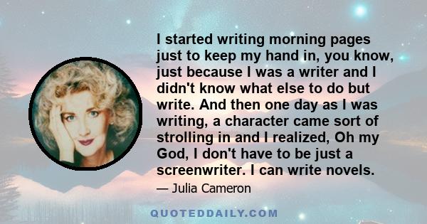 I started writing morning pages just to keep my hand in, you know, just because I was a writer and I didn't know what else to do but write. And then one day as I was writing, a character came sort of strolling in and I