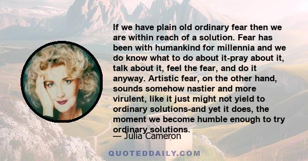 If we have plain old ordinary fear then we are within reach of a solution. Fear has been with humankind for millennia and we do know what to do about it-pray about it, talk about it, feel the fear, and do it anyway.