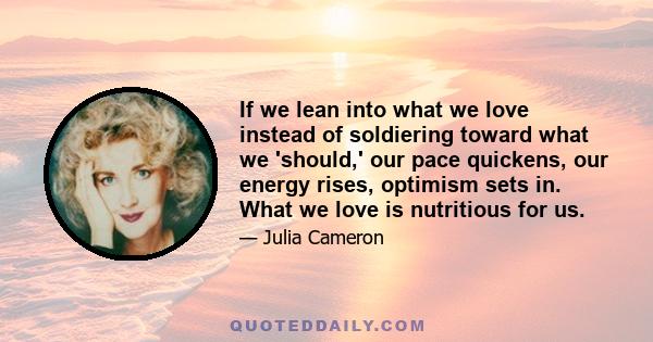 If we lean into what we love instead of soldiering toward what we 'should,' our pace quickens, our energy rises, optimism sets in. What we love is nutritious for us.