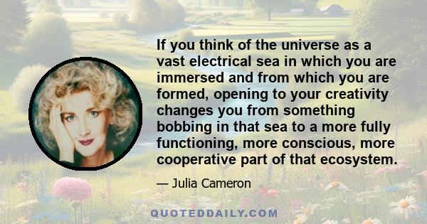 If you think of the universe as a vast electrical sea in which you are immersed and from which you are formed, opening to your creativity changes you from something bobbing in that sea to a more fully functioning, more