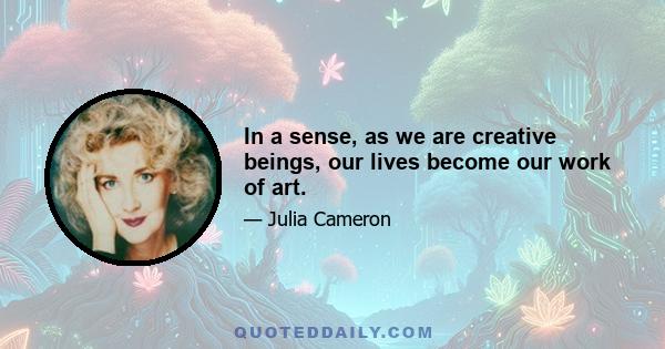 In a sense, as we are creative beings, our lives become our work of art.