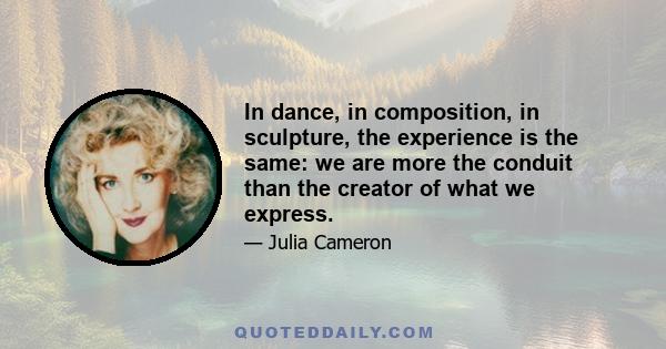 In dance, in composition, in sculpture, the experience is the same: we are more the conduit than the creator of what we express.