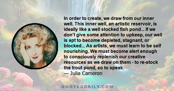 In order to create, we draw from our inner well. This inner well, an artistic reservoir, is ideally like a well stocked fish pond... If we don't give some attention to upkeep, our well is apt to become depleted,