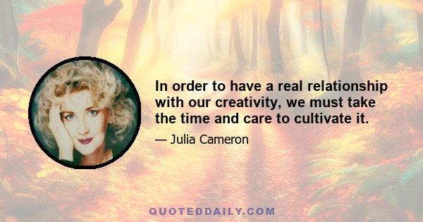 In order to have a real relationship with our creativity, we must take the time and care to cultivate it.