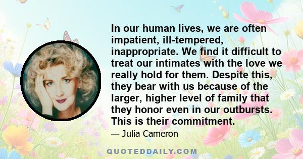 In our human lives, we are often impatient, ill-tempered, inappropriate. We find it difficult to treat our intimates with the love we really hold for them. Despite this, they bear with us because of the larger, higher