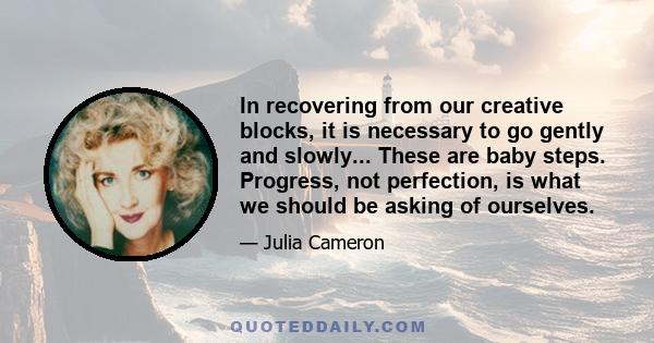 In recovering from our creative blocks, it is necessary to go gently and slowly... These are baby steps. Progress, not perfection, is what we should be asking of ourselves.