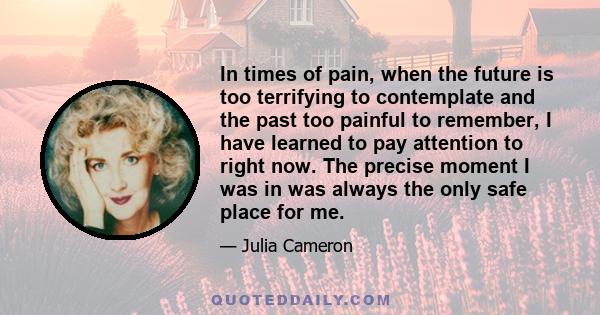 In times of pain, when the future is too terrifying to contemplate and the past too painful to remember, I have learned to pay attention to right now. The precise moment I was in was always the only safe place for me.