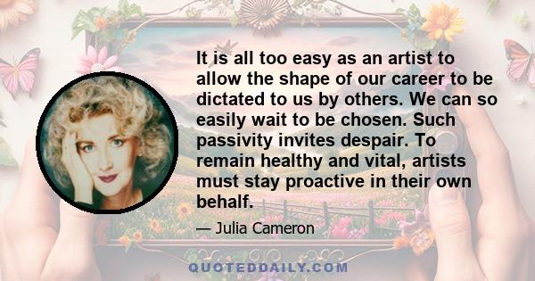 It is all too easy as an artist to allow the shape of our career to be dictated to us by others. We can so easily wait to be chosen. Such passivity invites despair. To remain healthy and vital, artists must stay