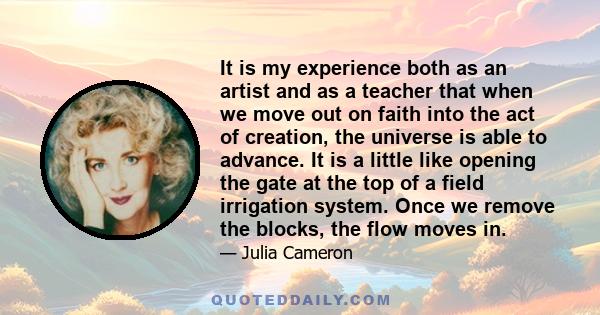 It is my experience both as an artist and as a teacher that when we move out on faith into the act of creation, the universe is able to advance. It is a little like opening the gate at the top of a field irrigation