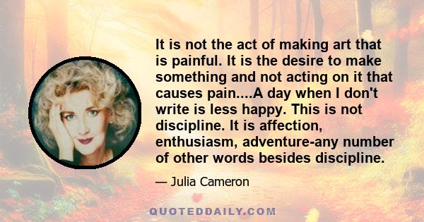 It is not the act of making art that is painful. It is the desire to make something and not acting on it that causes pain....A day when I don't write is less happy. This is not discipline. It is affection, enthusiasm,