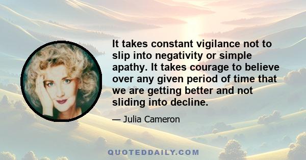 It takes constant vigilance not to slip into negativity or simple apathy. It takes courage to believe over any given period of time that we are getting better and not sliding into decline.