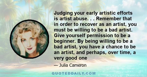 Judging your early artistic efforts is artist abuse. . . Remember that in order to recover as an artist, you must be willing to be a bad artist. Give yourself permission to be a beginner. By being willing to be a bad