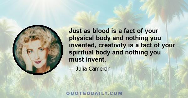 Just as blood is a fact of your physical body and nothing you invented, creativity is a fact of your spiritual body and nothing you must invent.