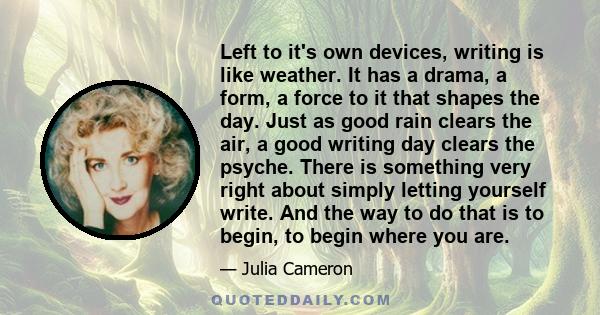 Left to it's own devices, writing is like weather. It has a drama, a form, a force to it that shapes the day. Just as good rain clears the air, a good writing day clears the psyche. There is something very right about